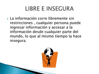 La información corre libremente sin restricciones , cualquier persona puede ingresar información y accesar a la información desde cualquier parte del mundo, lo que al mismo tiempo la hace insegura.LIBRE E INSEGURA