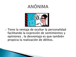 Tiene la ventaja de ocultar la personalidad facilitando la expresión de sentimientos y opiniones , la desventaja es que también propicia la realización de délitos.ANÓNIMA