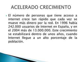 El número de personas que tiene acceso a internet crece tan rápido que cada vez se mueve más dinero por la red. En 1996 había 242.000 usuarios de Internet en España, y en el 2004 más de 13.000.000. Este crecimiento se estabilizará dentro de unos años, cuando Internet llegue a un alto porcentaje de la población.ACELERADO CRECIMIENTO