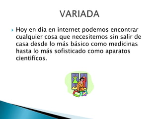 Hoy en día en internet podemos encontrar cualquier cosa que necesitemos sin salir de casa desde lo más básico como medicinas hasta lo más sofisticado como aparatos cientifícos.VARIADA