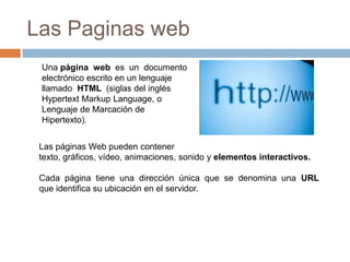 Las Paginas webUna página  web  es  un  documento  electrónico escrito en un lenguaje llamado  HTML  (siglas del inglés HypertextMarkupLanguage, o Lenguaje de Marcación de Hipertexto).Las páginas Web pueden contener texto, gráficos, vídeo, animaciones, sonido y elementos interactivos.Cada  página  tiene  una  dirección  única  que  se  denomina  una  URL que identifica su ubicación en el servidor.