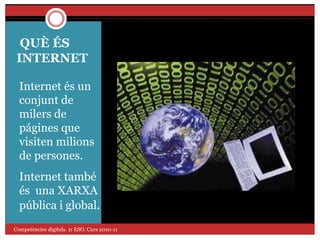 QUÈ ÉS
INTERNET
Internet és un
conjunt de
milers de
págines que
visiten milions
de persones.
Internet també
és una XARXA
pública i global.
Competències digitals. 1r ESO. Curs 2010-11
 