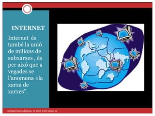 INTERNET
Internet és
també la unió
de milions de
subxarxes , és
per això que a
vegades se
l'anomena «la
xarxa de
xarxes”.
Competències digitals. 1r ESO. Curs 2010-11
 