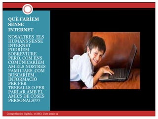 QUÈ FARÍEM
SENSE
INTERNET
NOSALTRES ELS
HUMANS SENSE
INTERNET
PODRÍEM
SOBREVIURE
PERÒ, COM ENS
COMUNICARÍEM
AM ELS NOSTRES
FAMILIARS ,COM
BUSCARÍEM
INFORMACIÓ
PER FER
TREBALLS O PER
PARLAR AMB EL
AMICS DE COSES
PERSONALS???
Competències digitals. 1r ESO. Curs 2010-11
 