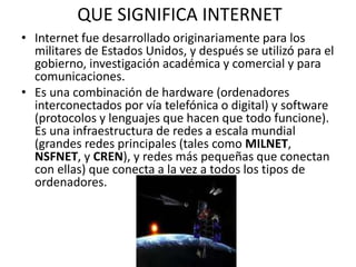 QUE SIGNIFICA INTERNET
• Internet fue desarrollado originariamente para los
militares de Estados Unidos, y después se utilizó para el
gobierno, investigación académica y comercial y para
comunicaciones.
• Es una combinación de hardware (ordenadores
interconectados por vía telefónica o digital) y software
(protocolos y lenguajes que hacen que todo funcione).
Es una infraestructura de redes a escala mundial
(grandes redes principales (tales como MILNET,
NSFNET, y CREN), y redes más pequeñas que conectan
con ellas) que conecta a la vez a todos los tipos de
ordenadores.
 