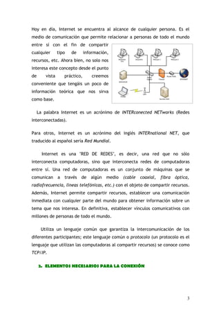 Hoy en día, Internet se encuentra al alcance de cualquier persona. Es el
medio de comunicación que permite relacionar a personas de todo el mundo
entre sí con el fin de compartir
cualquier       tipo   de       información,
recursos, etc. Ahora bien, no solo nos
interesa este concepto desde el punto
de      vista       práctico,       creemos
conveniente que tengáis un poco de
información teórica que nos sirva
como base.

     La palabra Internet es un acrónimo de INTERconected NETworks (Redes
interconectadas).

Para otros, Internet es un acrónimo del inglés INTERnational NET, que
traducido al español sería Red Mundial.

       Internet es una "RED DE REDES", es decir, una red que no sólo
interconecta computadoras, sino que interconecta redes de computadoras
entre sí. Una red de computadoras es un conjunto de máquinas que se
comunican       a   través   de    algún   medio   (cable   coaxial,   fibra   óptica,
radiofrecuencia, líneas telefónicas, etc.) con el objeto de compartir recursos.
Además, Internet permite compartir recursos, establecer una comunicación
inmediata con cualquier parte del mundo para obtener información sobre un
tema que nos interesa. En definitiva, establecer vínculos comunicativos con
millones de personas de todo el mundo.

      Utiliza un lenguaje común que garantiza la intercomunicación de los
diferentes participantes; este lenguaje común o protocolo (un protocolo es el
lenguaje que utilizan las computadoras al compartir recursos) se conoce como
TCP/IP.

     2. ELEMENTOS NECESARIOS PARA LA CONEXIÓN




                                                                                     3
 
