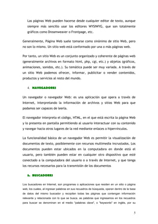 Las páginas Web pueden hacerse desde cualquier editor de texto, aunque
   siempre más sencillo usar los editores WYSIWYG, que son totalmente
   gráficos como Dreamweaver o Frontpage, etc.

Generalmente, Página Web suele tomarse como sinónimo de sitio Web, pero
no son lo mismo. Un sitio web está conformado por una o más páginas web.

Por tanto, un sitio Web es un conjunto organizado y coherente de páginas web
(generalmente archivos en formato html, php, cgi, etc.) y objetos (gráficos,
animaciones, sonidos, etc.). Su temática puede ser muy variada. A través de
un sitio Web podemos ofrecer, informar, publicitar o vender contenidos,
productos y servicios al resto del mundo.

   4. NAVEGADORES

Un navegador o navegador Web: es una aplicación que opera a través de
Internet, interpretando la información de archivos y sitios Web para que
podamos ser capaces de leerla.

El navegador interpreta el código, HTML, en el que está escrita la página Web
y lo presenta en pantalla permitiendo al usuario interactuar con su contenido
y navegar hacia otros lugares de la red mediante enlaces o hipervínculos.

La funcionalidad básica de un navegador Web es permitir la visualización de
documentos de texto, posiblemente con recursos multimedia incrustados. Los
documentos pueden estar ubicados en la computadora en donde está el
usuario, pero también pueden estar en cualquier otro dispositivo que esté
conectado a la computadora del usuario o a través de Internet, y que tenga
los recursos necesarios para la transmisión de los documentos

   5. BUSCADORES

Los buscadores en Internet, son programas o aplicaciones que residen en un sitio o página
web, los cuales, al ingresar palabras en sus recuadros de búsqueda, operan dentro de la base
de datos del mismo buscador y recopilan todas las páginas que contengan información
relevante y relacionada con lo que se busca. as palabras que ingresamos en los recuadros
para buscar se denominan en el medio "palabras clave", o "keywords" en inglés, por su


                                                                                          5
 