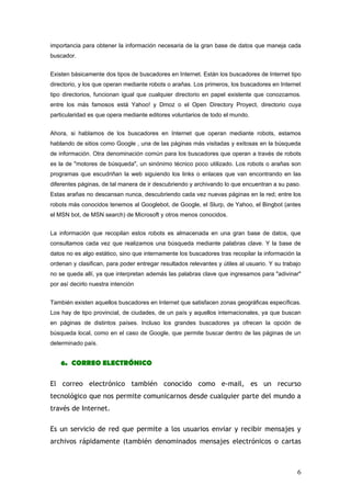 importancia para obtener la información necesaria de la gran base de datos que maneja cada
buscador.


Existen básicamente dos tipos de buscadores en Internet. Están los buscadores de Internet tipo
directorio, y los que operan mediante robots o arañas. Los primeros, los buscadores en Internet
tipo directorios, funcionan igual que cualquier directorio en papel existente que conozcamos.
entre los más famosos está Yahoo! y Dmoz o el Open Directory Proyect, directorio cuya
particularidad es que opera mediante editores voluntarios de todo el mundo.


Ahora, si hablamos de los buscadores en Internet que operan mediante robots, estamos
hablando de sitios como Google , una de las páginas más visitadas y exitosas en la búsqueda
de información. Otra denominación común para los buscadores que operan a través de robots
es la de "motores de búsqueda", un sinónimo técnico poco utilizado. Los robots o arañas son
programas que escudriñan la web siguiendo los links o enlaces que van encontrando en las
diferentes páginas, de tal manera de ir descubriendo y archivando lo que encuentran a su paso.
Estas arañas no descansan nunca, descubriendo cada vez nuevas páginas en la red; entre los
robots más conocidos tenemos al Googlebot, de Google, el Slurp, de Yahoo, el Bingbot (antes
el MSN bot, de MSN search) de Microsoft y otros menos conocidos.


La información que recopilan estos robots es almacenada en una gran base de datos, que
consultamos cada vez que realizamos una búsqueda mediante palabras clave. Y la base de
datos no es algo estático, sino que internamente los buscadores tras recopilar la información la
ordenan y clasifican, para poder entregar resultados relevantes y útiles al usuario. Y su trabajo
no se queda allí, ya que interpretan además las palabras clave que ingresamos para "adivinar"
por así decirlo nuestra intención


También existen aquellos buscadores en Internet que satisfacen zonas geográficas específicas.
Los hay de tipo provincial, de ciudades, de un país y aquellos internacionales, ya que buscan
en páginas de distintos países. Incluso los grandes buscadores ya ofrecen la opción de
búsqueda local, como en el caso de Google, que permite buscar dentro de las páginas de un
determinado país.


    6. CORREO ELECTRÓNICO

El correo electrónico también conocido como e-mail, es un recurso
tecnológico que nos permite comunicarnos desde cualquier parte del mundo a
través de Internet.

Es un servicio de red que permite a los usuarios enviar y recibir mensajes y
archivos rápidamente (también denominados mensajes electrónicos o cartas



                                                                                               6
 