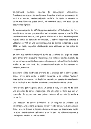 electrónicas)    mediante      sistemas    de     comunicación      electrónicos.
Principalmente se usa este nombre para denominar al sistema que provee este
servicio en Internet, mediante el protocolo SMTP. Por medio de mensajes de
correo electrónico se puede enviar, no solamente texto, sino todo tipo de
documentos digitales.

En una demostración del MIT (Massachusetts Institute of Technology) de 1961,
se exhibió un sistema que permitía a varios usuarios ingresar a una IBM 7094
desde terminales remotas, y así guardar archivos en el disco. Esto hizo posible
nuevas formas de compartir información. El correo electrónico comenzó a
utilizarse en 1965 en una supercomputadora de tiempo compartido y, para
1966, se había extendido rápidamente para utilizarse en las redes de
computadoras.

En 1971, Ray Tomlinson incorporó el uso de la arroba (@). Eligió la arroba
como divisor entre el usuario y la computadora en la que se aloja la casilla de
correo porque no existía la arroba en ningún nombre ni apellido. En inglés la
arroba se lee «at» (en). Así, persona@máquina.com se lee persona en
máquina punto com.

El nombre correo electrónico proviene de la analogía con el correo postal:
ambos sirven para enviar y recibir mensajes, y se utilizan "buzones"
intermedios (servidores), en donde los mensajes se guardan temporalmente
antes de dirigirse a su destino, y antes de que el destinatario los revise.

Para que una persona pueda enviar un correo a otra, cada una ha de tener
una dirección de correo electrónico. Esta dirección la tiene que dar un
proveedor de correo, que son quienes ofrecen el servicio de envío y
recepción.

Una dirección de correo electrónico es un conjunto de palabras que
identifican a una persona que puede enviar y recibir correo. Cada dirección es
única, pero no siempre pertenece a la misma persona, por dos motivos: puede
darse un robo de cuenta y el correo se da de baja, por diferentes causas, y
una segunda persona lo cree de nuevo.


                                                                               7
 