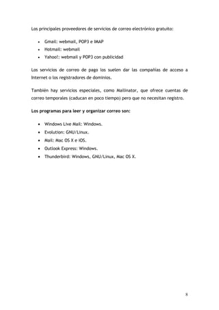 Los principales proveedores de servicios de correo electrónico gratuito:

   •   Gmail: webmail, POP3 e IMAP
   •   Hotmail: webmail
   •   Yahoo!: webmail y POP3 con publicidad

Los servicios de correo de pago los suelen dar las compañías de acceso a
Internet o los registradores de dominios.

También hay servicios especiales, como Mailinator, que ofrece cuentas de
correo temporales (caducan en poco tiempo) pero que no necesitan registro.

Los programas para leer y organizar correo son:

   •   Windows Live Mail: Windows.
   •   Evolution: GNU/Linux.
   •   Mail: Mac OS X e iOS.
   •   Outlook Express: Windows.
   •   Thunderbird: Windows, GNU/Linux, Mac OS X.




                                                                             8
 