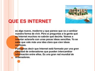 QUE ES INTERNET
  es algo nuevo, moderno y que parece que va a cambiar
  nuestra forma de vivir. Pero si preguntas a la gente qué
  es Internet muchos no sabrán qué decirte. Vamos a
  intentar aclararlo con unas pocas ideas sencillas. Ya se
  sabe que vale más una idea clara que cien ideas
  confusas.
  Podríamos decir que Internet está formado por una gran
  cantidad de ordenadores que pueden intercambiar
  información entre ellos. Es una gran red mundial de
  ordenadores.
 