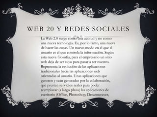WEB 20 Y REDES SOCIALES
   La Web 2.0 surge como una actitud y no como
   una nueva tecnología. Es, por lo tanto, una nueva
   de hacer las cosas. Un nuevo modo en el que el
   usuario es el que controla la información. Según
   esta nueva filosofía, para el empresario un sitio
   web deja de ser suyo para pasar a ser nuestro.
   Representa la evolución de las aplicaciones
   tradicionales hacia las aplicaciones web
   orientadas al usuario. Unas aplicaciones que
   generen y sean generadas por la colaboración,
   que presten servicios reales para poder
   reemplazar (a largo plazo) las aplicaciones de
   escritorio (Office, Photoshop, Dreamweaver,
   etc.)
 