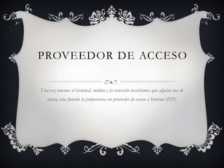 PROVEEDOR DE ACCESO

Una vez tenemos el terminal, módem y la conexión necesitamos que alguien nos de
   acceso, esta función la proporciona un proveedor de acceso a Internet (ISP).
 