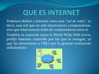 Podemos definir a Internet como una "red de redes", es
decir, una red que no sólo interconecta computadoras,
sino que interconecta redes de computadoras entre sí.
También es conocida como la World Wide Web (www,
prefijo bastante conocido por los que la navegan, ya
que las direcciones o URLs por lo general comienzan
utilizándolo)
 