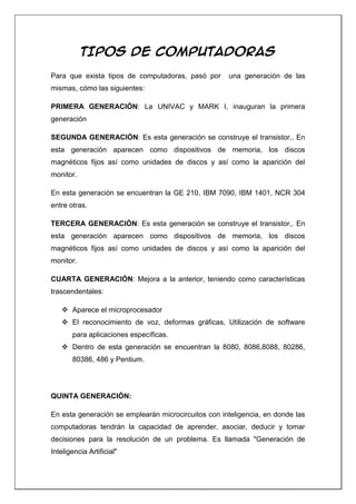 TIPOS DE COMPUTADORAS

Para que exista tipos de computadoras, pasó por      una generación de las
mismas, cómo las siguientes:

PRIMERA GENERACIÓN: La UNIVAC y MARK I, inauguran la primera
generación

SEGUNDA GENERACIÓN: Es esta generación se construye el transistor,. En
esta generación aparecen como dispositivos de memoria, los discos
magnéticos fijos así como unidades de discos y así como la aparición del
monitor.

En esta generación se encuentran la GE 210, IBM 7090, IBM 1401, NCR 304
entre otras.

TERCERA GENERACIÓN: Es esta generación se construye el transistor,. En
esta generación aparecen como dispositivos de memoria, los discos
magnéticos fijos así como unidades de discos y así como la aparición del
monitor.

CUARTA GENERACIÓN: Mejora a la anterior, teniendo como características
trascendentales:

    Aparece el microprocesador
    El reconocimiento de voz, deformas gráficas, Utilización de software
       para aplicaciones específicas.
    Dentro de esta generación se encuentran la 8080, 8086,8088, 80286,
       80386, 486 y Pentium.




QUINTA GENERACIÓN:

En esta generación se emplearán microcircuitos con inteligencia, en donde las
computadoras tendrán la capacidad de aprender, asociar, deducir y tomar
decisiones para la resolución de un problema. Es llamada "Generación de
Inteligencia Artificial"
 