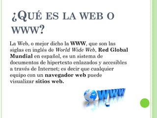 ¿QUÉ ES LA WEB O
WWW?
La Web, o mejor dicho la WWW, que son las
siglas en inglés de World Wide Web, Red Global
Mundial en español, es un sistema de
documentos de hipertexto enlazados y accesibles
a través de Internet; es decir que cualquier
equipo con un navegador web puede
visualizar sitios web.
 