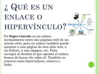 ¿ QUÉ ES UN
ENLACE O
HIPERVÍNCULO?
Un hipervínculo es un enlace,
normalmente entre dos páginas web de un
mismo sitio, pero un enlace también puede
apuntar a una página de otro sitio web, a
un fichero, a una imagen, etc. Para
navegar al destino al que apunta el enlace,
hemos de hacer clic sobre él. También se
conocen como hiperenlaces, enlaces o
links.
 