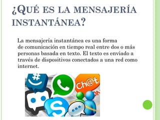 ¿QUÉ ES LA MENSAJERÍA
INSTANTÁNEA?
La mensajería instantánea es una forma
de comunicación en tiempo real entre dos o más
personas basada en texto. El texto es enviado a
través de dispositivos conectados a una red como
internet.
 