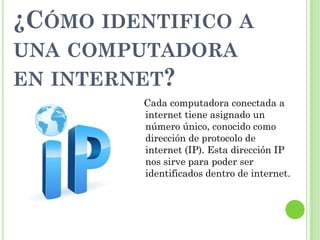 ¿CÓMO IDENTIFICO A
UNA COMPUTADORA
EN INTERNET?
Cada computadora conectada a
internet tiene asignado un
número único, conocido como
dirección de protocolo de
internet (IP). Esta dirección IP
nos sirve para poder ser
identificados dentro de internet.
 