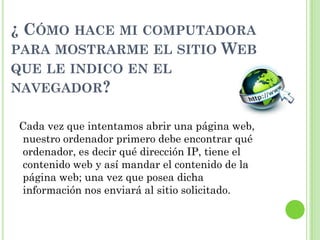 ¿ CÓMO HACE MI COMPUTADORA
PARA MOSTRARME EL SITIO WEB
QUE LE INDICO EN EL
NAVEGADOR?
Cada vez que intentamos abrir una página web,
nuestro ordenador primero debe encontrar qué
ordenador, es decir qué dirección IP, tiene el
contenido web y así mandar el contenido de la
página web; una vez que posea dicha
información nos enviará al sitio solicitado.
 
