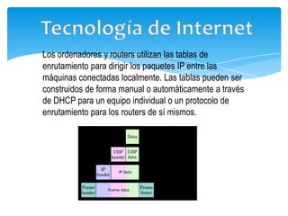 Los ordenadores y routers utilizan las tablas de
enrutamiento para dirigir los paquetes IP entre las
máquinas conectadas localmente. Las tablas pueden ser
construidos de forma manual o automáticamente a través
de DHCP para un equipo individual o un protocolo de
enrutamiento para los routers de sí mismos.
 