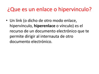 ¿Que es un enlace o hipervinculo?
• Un link (o dicho de otro modo enlace,
hipervínculo, hiperenlace o vínculo) es el
recurso de un documento electrónico que te
permite dirigir al internauta de otro
documento electrónico.

 
