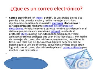 ¿Que es un correo electrónico?
• Correo electrónico (en inglés: e-mail), es un servicio de red que
permite a los usuarios enviar y recibir mensajes y archivos
rápidamente (también denominados mensajes electrónicos o
cartaselectrónicas) mediante sistemas de comunicación
electrónicos. Principalmente se usa este nombre para denominar al
sistema que provee este servicio en Internet, mediante el
protocolo SMTP, aunque por extensión también puede verse
aplicado a sistemas análogos que usen otras tecnologías. Por medio
de mensajes de correo electrónico se puede enviar, no solamente
texto, sino todo tipo de documentos digitales dependiendo del
sistema que se use. Su eficiencia, conveniencia y bajo coste están
logrando que el correo electrónico desplace al correo ordinario para
muchos usos habituales.2
•

 