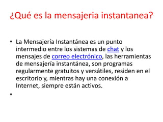 ¿Qué es la mensajeria instantanea?
• La Mensajería Instantánea es un punto
intermedio entre los sistemas de chat y los
mensajes de correo electrónico, las herramientas
de mensajería instantánea, son programas
regularmente gratuitos y versátiles, residen en el
escritorio y, mientras hay una conexión a
Internet, siempre están activos.
•

 