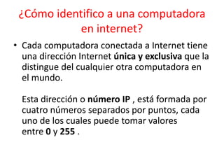 ¿Cómo identifico a una computadora
en internet?
• Cada computadora conectada a Internet tiene
una dirección Internet única y exclusiva que la
distingue del cualquier otra computadora en
el mundo.
Esta dirección o número IP , está formada por
cuatro números separados por puntos, cada
uno de los cuales puede tomar valores
entre 0 y 255 .

 