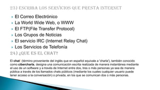 El Correo Electrónico
 La World Wide Web, o WWW
 El FTP(File Transfer Protocol)
 Los Grupos de Noticias
 El servicio IRC (Internet Relay Chat)
 Los Servicios de Telefonía
24) ¿Que es el chat?


El chat1 (término proveniente del inglés que en español equivale a 'charla'), también conocido
como cibercharla, designa una comunicación escrita realizada de manera instantánea mediante
el uso de un software y a través de Internet entre dos, tres o más personas ya sea de manera
pública a través de los llamados chats públicos (mediante los cuales cualquier usuario puede
tener acceso a la conversación) o privada, en los que se comunican dos o más personas.

 