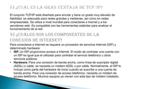 El conjunto TCP/IP está diseñado para enrutar y tiene un grado muy elevado de
fiabilidad, es adecuado para redes grandes y medianas, así como en redes
empresariales. Se utiliza a nivel mundial para conectarse a Inernet y a los
servidores web. Es compatible con las herramientas estándar para analizar el
funcionamiento de la red.

9) ¿Cuáles son los componentes de la
conexión de internet?
Para conectarse a Internet se requiere un proveedor de servicios Internet (ISP) y
determinado hardware:
• ISP. Un ISP proporciona acceso a Internet. El modo de contratar una cuenta con
un ISP es igual que el utilizado para contratar el servicio telefónico u otros
servicios públicos.
• Hardware. Para una conexión de banda ancha, como línea de suscriptor digital
(ADSL) o cable, se necesita un módem ADSL o por cable. Normalmente, el ISP lo
incluye como parte del hardware de inicio cuando se suscribe a una cuenta de
banda ancha. Para una conexión de acceso telefónico, necesita un módem de
acceso telefónico. Muchos equipos ya vienen con esta tipo de módem instalado.

 