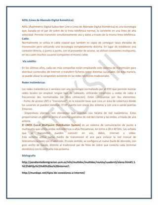 ADSL (Línea de Abonado Digital Asimétrica):
ADSL (Asymmetric Digital Subscriber Line o Línea de Abonado Digital Asimétrica) es una tecnología
que, basada en el par de cobre de la línea telefónica normal, la convierte en una línea de alta
velocidad. Permite transmitir simultáneamente voz y datos a través de la misma línea telefónica.
Cable:
Normalmente se utiliza el cable coaxial que también es capaz de conseguir tasas elevadas de
transmisión pero utilizando una tecnología completamente distinta. En lugar de establecer una
conexión directa, o punto a punto, con el proveedor de acceso, se utilizan conexiones multipunto,
en las cuales muchos usuarios comparten el mismo cable.
Vía satélite:
En los últimos años, cada vez más compañías están empleando este sistema de transmisión para
distribuir contenidos de Internet o transferir ficheros entre distintas sucursales. De esta manera,
se puede aliviar la congestión existente en las redes terrestres tradicionales.
Redes Inalámbricas:
Las redes inalámbricas o wireless son una tecnología normalizada por el IEEE que permite montar
redes locales sin emplear ningún tipo de cableado, utilizando infrarrojos u ondas de radio a
frecuencias des normalizadas (de libre utilización). Están compuestas por dos elementos:
- Punto de acceso (AP) o “transceiver”: es la estación base que crea un área de cobertura donde
los usuarios se pueden conectar. El AP cuenta con una o dos antenas y con una o varias puertas
Ethernet.
- Dispositivos clientes: son elementos que cuentan con tarjeta de red inalámbrica. Estos
proporcionan un interfaz entre el sistema operativo de red del cliente y las ondas, a través de una
antena.
El LMDS (Local Multipoint Distribution System) es un sistema de comunicación de punto a
multipunto que utiliza ondas radioelétricas a altas frecuencias, en torno a 28 ó 40 GHz. Las señales
que se transmiten pueden consistir en voz, datos, internet y vídeo.
Este sistema utiliza como medio de transmisión el aire para enlazar la red troncal de
telecomunicaciones con el abonado. En este sentido, se configura un nuevo bucle de abonado, con
gran ancho de banda, distinto al tradicional par de hilos de cobre que conecta cada terminal
doméstico con la centralita más próxima.
Bibliografía
http://pendientedemigracion.ucm.es/info/multidoc/multidoc/revista/cuadern5/elena.htm#1.1.
%C2%BFQu%C3%A9%20es%20Internet?.
http://mundopc.net/tipos-de-conexiones-a-internet/
 