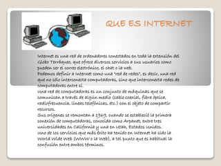 QUE ES INTERNET 
Internet es una red de ordenadores conectados en toda la extensión del 
Globo Terráqueo, que ofrece diversos servicios a sus usuarios como 
pueden ser el correo electrónico, el chat o la web. 
Podemos definir a Internet como una "red de redes", es decir, una red 
que no sólo interconecta computadoras, sino que interconecta redes de 
computadoras entre sí. 
Una red de computadoras es un conjunto de máquinas que se 
comunican a través de algún medio (cable coaxial, fibra óptica, 
radiofrecuencia, líneas telefónicas, etc.) con el objeto de compartir 
recursos. 
Sus orígenes se remontan a 1969, cuando se estableció la primera 
conexión de computadoras, conocida como Arpanet, entre tres 
universidades en California y una en Utah, Estados Unidos. 
Uno de los servicios que más éxito ha tenido en Internet ha sido la 
World Wide Web (WWW o la Web), a tal punto que es habitual la 
confusión entre ambos términos. 
 