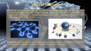 Internet ha revolucionado al mundo y probablemente sea el invento más
importante del siglo XX. Usted puede descargar música o software, ver
segmentos de película, realizar investigaciones, hacer compras, enviar y recibir
mensajes, entre otras cosas.
Internet: es una red de redes que conecta computadoras distribuidas en todo el
mundo, permitiendo el intercambio de información entre ellas.
 