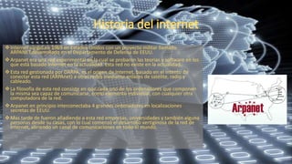 Internet surgió en 1969 en Estados Unidos con un proyecto militar llamado
ARPANET,desarrollado en el Departamento de Defensa de EEUU.
Arpanet era una red experimental en la cual se probaron las teorías y software en los
que está basado Internet en la actualidad. Esta red no existe en la actualidad.
Esta red gestionada por DARPA, es el origen de Internet, basado en el intento de
conectar esta red (ARPAnet) a otras redes mediante enlaces de satélite, radio y
cableado.
La filosofía de esta red consiste en que cada uno de los ordenadores que componen
la misma sea capaz de comunicarse, como elemento individual, con cualquier otra
computadora de la red.
Arpanet en principio interconectaba 4 grandes ordenadores en localizaciones
secretas de EEUU.
Mas tarde de fueron añadiendo a esta red empresas, universidades y también alguna
personas desde su casas, con lo cual comenzó el desarrollo vertiginosa de la red de
Internet, abriendo un canal de comunicaciones en todo el mundo.
 