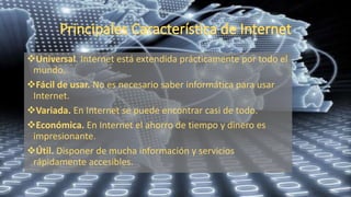 Universal. Internet está extendida prácticamente por todo el
mundo.
Fácil de usar. No es necesario saber informática para usar
Internet.
Variada. En Internet se puede encontrar casi de todo.
Económica. En Internet el ahorro de tiempo y dinero es
impresionante.
Útil. Disponer de mucha información y servicios
rápidamente accesibles.
 