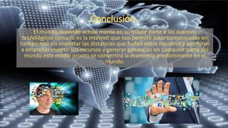 El mundo depende actual mente en su mayor parte a los avances
tecnológicos como lo es la internet que nos permite estar comunicados en
tiempo real sin importar las distancias que hallan entre nosotros y permiten
a empresas invertir sus recursos y generar ganancias en cualquier parte del
mundo este medio pronto se convertirá la economía predominante en el
mundo.
 