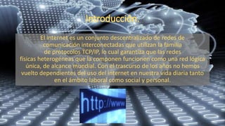 El internet es un conjunto descentralizado de redes de
comunicación interconectadas que utilizan la familia
de protocolos TCP/IP, lo cual garantiza que las redes
físicas heterogéneas que la componen funcionen como una red lógica
única, de alcance mundial. Con el trascurso de los años no hemos
vuelto dependientes del uso del internet en nuestra vida diaria tanto
en el ámbito laboral como social y personal.
 