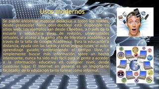 Se puede encontrar material didáctico a todos los niveles,
desde preescolar hasta post-doctoral está disponible en
sitios web. Los ejemplos van desde CBeebies, a través de la
escuela y secundaria guías de revisión, universidades
virtuales, al acceso a la gama alta de literatura académica a
través de la talla de Google Académico. Para la educación a
distancia, ayuda con las tareas y otras asignaciones, el auto-
aprendizaje guiado, entreteniendo el tiempo libre, o
simplemente buscar más información sobre un hecho
interesante, nunca ha sido más fácil para la gente a acceder
a la información educativa en cualquier nivel, desde
cualquier lugar. El Internet en general es un importante
facilitador de la educación tanto formal como informal.
 