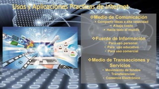 Medio de Comunicación
 Compartir ideas a alta velocidad
 A bajo costo
 Hacia todo el mundo
Fuente de Información
• Para uso personal
• Para uso educativo
• Para uso comercial
Medio de Transacciones y
Servicios
• Movimiento de fondos
• Transferencias
• Comercio Electrónico
 