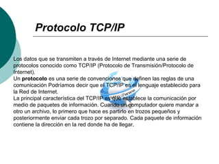 Protocolo TCP/IP
Los datos que se transmiten a través de Internet mediante una serie de
protocolos conocido como TCP/IP (Protocolo de Transmisión/Protocolo de
Internet).
Un protocolo es una serie de convenciones que definen las reglas de una
comunicación Podríamos decir que el TCP/IP es el lenguaje establecido para
la Red de Internet.
La principal característica del TCP/IP es que establece la comunicación por
medio de paquetes de información. Cuando un computador quiere mandar a
otro un archivo, lo primero que hace es partirlo en trozos pequeños y
posteriormente enviar cada trozo por separado. Cada paquete de información
contiene la dirección en la red donde ha de llegar.
 