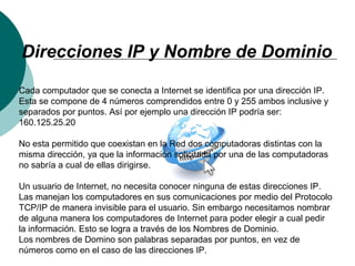 Direcciones IP y Nombre de Dominio
Cada computador que se conecta a Internet se identifica por una dirección IP.
Esta se compone de 4 números comprendidos entre 0 y 255 ambos inclusive y
separados por puntos. Así por ejemplo una dirección IP podría ser:
160.125.25.20
No esta permitido que coexistan en la Red dos computadoras distintas con la
misma dirección, ya que la información solicitada por una de las computadoras
no sabría a cual de ellas dirigirse.
Un usuario de Internet, no necesita conocer ninguna de estas direcciones IP.
Las manejan los computadores en sus comunicaciones por medio del Protocolo
TCP/IP de manera invisible para el usuario. Sin embargo necesitamos nombrar
de alguna manera los computadores de Internet para poder elegir a cual pedir
la información. Esto se logra a través de los Nombres de Dominio.
Los nombres de Domino son palabras separadas por puntos, en vez de
números como en el caso de las direcciones IP.
 