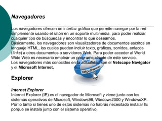 Navegadores
Los navegadores ofrecen un interfaz gráfico que permite navegar por la red
simplemente usando el ratón en un soporte multimedia, para poder realizar
cualquier tipo de búsquedas y encontrar lo que deseamos.
Básicamente, los navegadores son visualizadores de documentos escritos en
lenguaje HTML, los cuales pueden incluir texto, gráficos, sonidos, enlaces
(links) a otros documentos o servidores Web. Para poder acceder al World
Wide Web es necesario emplear un programa cliente de este servicio.
Los navegadores más conocidos en la actualidad son el Netscape Navigator
y el Microsoft Internet.
Explorer
Internet Explorer
Internet Explorer (IE) es el navegador de Microsoft y viene junto con los
sistemas operativos de Microsoft, Windows98, Windows2000 y WindowsXP.
Por lo tanto si tienes uno de estos sistemas no habrás necesitado instalar IE
porque se instala junto con el sistema operativo.
 