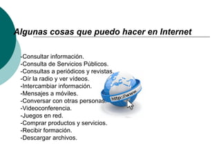 Algunas cosas que puedo hacer en Internet
-Consultar información.
-Consulta de Servicios Públicos.
-Consultas a periódicos y revistas.
-Oír la radio y ver vídeos.
-Intercambiar información.
-Mensajes a móviles.
-Conversar con otras personas.
-Videoconferencia.
-Juegos en red.
-Comprar productos y servicios.
-Recibir formación.
-Descargar archivos.
 