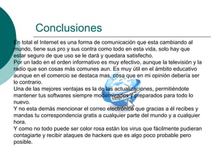 Conclusiones
En total el Internet es una forma de comunicación que esta cambiando al
mundo, tiene sus pro y sus contra como todo en esta vida, solo hay que
estar seguro de que uso se le dará y quedara satisfecho.
Por un lado en el orden informativo es muy efectivo, aunque la televisión y la
radio que son cosas más comunes aun. Es muy útil en el ámbito educativo
aunque en el comercio se destaca mas, cosa que en mi opinión debería ser
lo contrario.
Una de las mejores ventajas es la de las actualizaciones, permitiéndote
mantener tus softwares siempre modernizados y preparados para todo lo
nuevo.
Y no esta demás mencionar el correo electrónico que gracias a él recibes y
mandas tu correspondencia gratis a cualquier parte del mundo y a cualquier
hora.
Y como no todo puede ser color rosa están los virus que fácilmente pudieran
contagiarte y recibir ataques de hackers que es algo poco probable pero
posible.
 