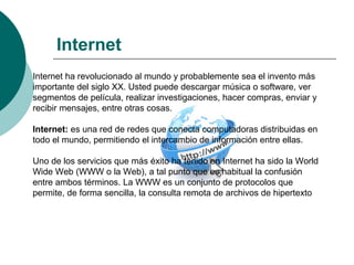 Internet
Internet ha revolucionado al mundo y probablemente sea el invento más
importante del siglo XX. Usted puede descargar música o software, ver
segmentos de película, realizar investigaciones, hacer compras, enviar y
recibir mensajes, entre otras cosas.
Internet: es una red de redes que conecta computadoras distribuidas en
todo el mundo, permitiendo el intercambio de información entre ellas.
Uno de los servicios que más éxito ha tenido en Internet ha sido la World
Wide Web (WWW o la Web), a tal punto que es habitual la confusión
entre ambos términos. La WWW es un conjunto de protocolos que
permite, de forma sencilla, la consulta remota de archivos de hipertexto
 