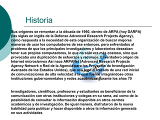 Historia
Sus orígenes se remontan a la década de 1960, dentro de ARPA (hoy DARPA)
(las siglas en inglés de la Defense Advanced Research Projects Agency),
como respuesta a la necesidad de esta organización de buscar mejores
maneras de usar los computadores de ese entonces, pero enfrentados al
problema de que los principales investigadores y laboratorios deseaban
tener sus propios computadores, lo que no sólo era más costoso, sino que
provocaba una duplicación de esfuerzos y recursos. El verdadero origen de
Internet microsiervos Así nace ARPANet (Advanced Research Projects
Agency Network o Red de la Agencia para los Proyectos de Investigación
Avanzada de los Estados Unidos), que nos legó el trazado de una red inicial
de comunicaciones de alta velocidad a la cual fueron integrándose otras
instituciones gubernamentales y redes académicas durante los años 70
Investigadores, científicos, profesores y estudiantes se beneficiaron de la
comunicación con otras instituciones y colegas en su rama, así como de la
posibilidad de consultar la información disponible en otros centros
académicos y de investigación. De igual manera, disfrutaron de la nueva
habilidad para publicar y hacer disponible a otros la información generada
en sus actividades
 