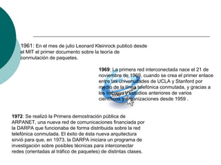 1961: En el mes de julio Leonard Kleinrock publicó desde
el MIT el primer documento sobre la teoría de
conmutación de paquetes.
1969: La primera red interconectada nace el 21 de
noviembre de 1969, cuando se crea el primer enlace
entre las universidades de UCLA y Stanford por
medio de la línea telefónica conmutada, y gracias a
los trabajos y estudios anteriores de varios
científicos y organizaciones desde 1959 .
1972: Se realizó la Primera demostración pública de
ARPANET, una nueva red de comunicaciones financiada por
la DARPA que funcionaba de forma distribuida sobre la red
telefónica conmutada. El éxito de ésta nueva arquitectura
sirvió para que, en 1973, la DARPA iniciara un programa de
investigación sobre posibles técnicas para interconectar
redes (orientadas al tráfico de paquetes) de distintas clases.
 