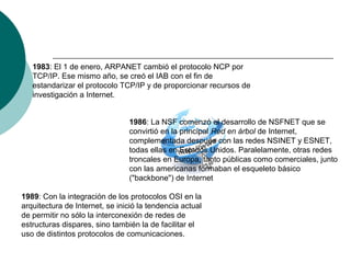 1983: El 1 de enero, ARPANET cambió el protocolo NCP por
TCP/IP. Ese mismo año, se creó el IAB con el fin de
estandarizar el protocolo TCP/IP y de proporcionar recursos de
investigación a Internet.
1986: La NSF comenzó el desarrollo de NSFNET que se
convirtió en la principal Red en árbol de Internet,
complementada después con las redes NSINET y ESNET,
todas ellas en Estados Unidos. Paralelamente, otras redes
troncales en Europa, tanto públicas como comerciales, junto
con las americanas formaban el esqueleto básico
("backbone") de Internet
1989: Con la integración de los protocolos OSI en la
arquitectura de Internet, se inició la tendencia actual
de permitir no sólo la interconexión de redes de
estructuras dispares, sino también la de facilitar el
uso de distintos protocolos de comunicaciones.
 