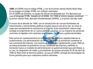 1990: el CERN crea el código HTML y con él el primer cliente World Wide Web.
En la imagen el código HTML con sintaxis coloreada.
En el CERN de Ginebra, un grupo de físicos encabezado por Tim Berners-Lee
creó el lenguaje HTML, basado en el SGML. En 1990 el mismo equipo construyó
el primer cliente Web, llamado Worldwideweb (WWW), y el primer servidor web.
A inicios de la década de 1990, con la introducción de nuevas facilidades de
interconexión y herramientas gráficas simples para el uso de la red, se inició el
auge que actualmente le conocemos al Internet. Este crecimiento masivo trajo
consigo el surgimiento de un nuevo perfil de usuarios, en su mayoría de personas
comunes no ligadas a los sectores académicos, científicos y gubernamentales.
Esto ponía en cuestionamiento la subvención del gobierno estadounidense al
sostenimiento y la administración de la red, así como la prohibición existente al
uso comercial del Internet. Los hechos se sucedieron rápidamente y para 1993 ya
se había levantado la prohibición al uso comercial del Internet y definido la
transición hacia un modelo de administración no gubernamental que permitiese, a
su vez, la integración de redes y proveedores de acceso privados El 30 de abril de
1993 la Web entró al dominio público, ya que el CERN, entregó las tecnologías de
forma gratuita para que cualquiera pudiera utilizarlas
 